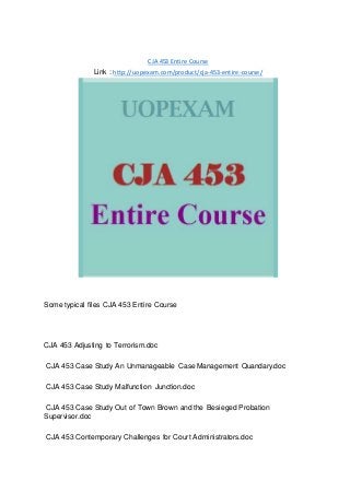 CJA 453 Entire Course
Link : http://uopexam.com/product/cja-453-entire-course/
Some typical files CJA 453 Entire Course
CJA 453 Adjusting to Terrorism.doc
CJA 453 Case Study An Unmanageable Case Management Quandary.doc
CJA 453 Case Study Malfunction Junction.doc
CJA 453 Case Study Out of Town Brown and the Besieged Probation
Supervisor.doc
CJA 453 Contemporary Challenges for Court Administrators.doc
 