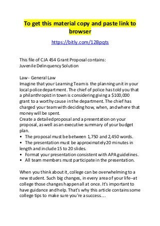 To get this material copy and paste link to 
browser 
https://bitly.com/12Bpqts 
This file of CJA 454 Grant Proposal contains: 
Juvenile Delinquency Solution 
Law - General Law 
Imagine that your Learning Team is the planning unit in your 
local police department. The chief of police has told you that 
a philanthropist in town is considering giving a $100,000 
grant to a worthy cause in the department. The chief has 
charged your team with deciding how, when, and where that 
money will be spent. 
Create a detailed proposal and a presentation on your 
proposal, as well as an executive summary of your budget 
plan. 
• The proposal must be between 1,750 and 2,450 words. 
• The presentation must be approximately 20 minutes in 
length and include 15 to 20 slides. 
• Format your presentation consistent with APA guidelines. 
• All team members must participate in the presentation. 
When you think about it, college can be overwhelming to a 
new student. Such big changes, in every area of your life--at 
college those changes happen all at once. It's important to 
have guidance and help. That's why this article contains some 
college tips to make sure you're a success.... 
 