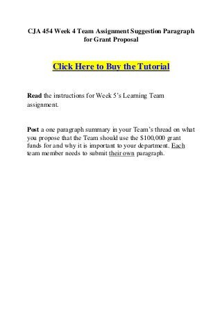 CJA 454 Week 4 Team Assignment Suggestion Paragraph
                 for Grant Proposal



        Click Here to Buy the Tutorial


Read the instructions for Week 5’s Learning Team
assignment.


Post a one paragraph summary in your Team’s thread on what
you propose that the Team should use the $100,000 grant
funds for and why it is important to your department. Each
team member needs to submit their own paragraph.
 