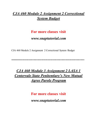 CJA 460 Module 2 Assignment 2 Correctional
System Budget
For more classes visit
www.snaptutorial.com
CJA 460 Module 2 Assignment 2 Correctional System Budget
**********************************************************
CJA 460 Module 3 Assignment 2 LASA 1
Centervale State Penitentiary’s New Mutual
Agree Parole Program
For more classes visit
www.snaptutorial.com
 
