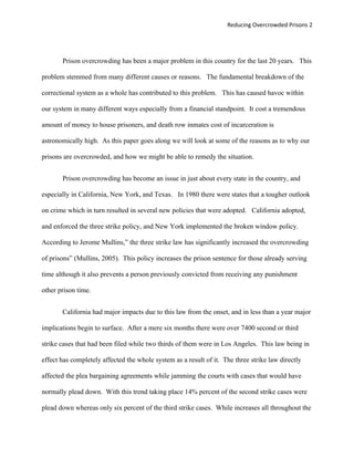 Reducing Overcrowded Prisons 2




       Prison overcrowding has been a major problem in this country for the last 20 years. This

problem stemmed from many different causes or reasons. The fundamental breakdown of the

correctional system as a whole has contributed to this problem. This has caused havoc within

our system in many different ways especially from a financial standpoint. It cost a tremendous

amount of money to house prisoners, and death row inmates cost of incarceration is

astronomically high. As this paper goes along we will look at some of the reasons as to why our

prisons are overcrowded, and how we might be able to remedy the situation.


       Prison overcrowding has become an issue in just about every state in the country, and

especially in California, New York, and Texas. In 1980 there were states that a tougher outlook

on crime which in turn resulted in several new policies that were adopted. California adopted,

and enforced the three strike policy, and New York implemented the broken window policy.

According to Jerome Mullins,” the three strike law has significantly increased the overcrowding

of prisons” (Mullins, 2005). This policy increases the prison sentence for those already serving

time although it also prevents a person previously convicted from receiving any punishment

other prison time.


       California had major impacts due to this law from the onset, and in less than a year major

implications begin to surface. After a mere six months there were over 7400 second or third

strike cases that had been filed while two thirds of them were in Los Angeles. This law being in

effect has completely affected the whole system as a result of it. The three strike law directly

affected the plea bargaining agreements while jamming the courts with cases that would have

normally plead down. With this trend taking place 14% percent of the second strike cases were

plead down whereas only six percent of the third strike cases. While increases all throughout the
 