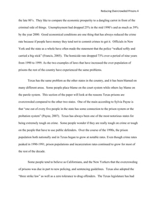 Reducing Overcrowded Prisons 4


the late 80’s. They like to compare the economic prosperity to a dangling carrot in front of the

criminal side of things. Unemployment had dropped 25% in the mid 1990’s and as much as 39%

by the year 2000. Good economical conditions are one thing that has always reduced the crime

rate because if people have money they tend not to commit crimes to get it. Officials in New

York and the state as a whole have often made the statement that the police “walked softly and

carried a big stick” (Francis, 2005). The homicide rate dropped 73% over a period of nine years

from 1990 to 1999. As the two examples of laws that have increased the over population of

prisons the rest of the country have experienced the same problems.


       Texas has the same problem as the other states in the country, and it has been blamed on

many different areas. Some people place blame on the court system while others lay blame on

the parole system. This section of the paper will look at the reasons Texas prisons are

overcrowded compared to the other two states. One of the main according to Sylvia Payne is

that “one out of every five people in the state has some connection to the prison system or the

probation system” (Payne, 2007). Texas has always been one of the most notorious states for

being extremely tough on crime. Some people wonder if they are really tough on crime or tough

on the people that have to use public defenders. Over the course of the 1990s, the prison

population both nationally and in Texas began to grow at notable rates. Even though crime rates

peaked in 1990-1991, prison populations and incarceration rates continued to grow for most of

the rest of the decade.


       Some people tend to believe as Californians, and the New Yorkers that the overcrowding

of prisons was due in part to new policing, and sentencing guidelines. Texas also adopted the

“three strike law” as well as a zero tolerance to drug offenders. The Texas legislature has had
 