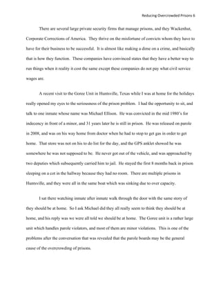 Reducing Overcrowded Prisons 6


       There are several large private security firms that manage prisons, and they Wackenhut,

Corporate Corrections of America. They thrive on the misfortune of convicts whom they have to

have for their business to be successful. It is almost like making a dime on a crime, and basically

that is how they function. These companies have convinced states that they have a better way to

run things when it reality it cost the same except these companies do not pay what civil service

wages are.


       A recent visit to the Goree Unit in Huntsville, Texas while I was at home for the holidays

really opened my eyes to the seriousness of the prison problem. I had the opportunity to sit, and

talk to one inmate whose name was Michael Ellison. He was convicted in the mid 1980’s for

indecency in front of a minor, and 31 years later he is still in prison. He was released on parole

in 2008, and was on his way home from doctor when he had to stop to get gas in order to get

home. That store was not on his to do list for the day, and the GPS anklet showed he was

somewhere he was not supposed to be. He never got out of the vehicle, and was approached by

two deputies which subsequently carried him to jail. He stayed the first 8 months back in prison

sleeping on a cot in the hallway because they had no room. There are multiple prisons in

Huntsville, and they were all in the same boat which was sinking due to over capacity.


       I sat there watching inmate after inmate walk through the door with the same story of

they should be at home. So I ask Michael did they all really seem to think they should be at

home, and his reply was we were all told we should be at home. The Goree unit is a rather large

unit which handles parole violators, and most of them are minor violations. This is one of the

problems after the conversation that was revealed that the parole boards may be the general

cause of the overcrowding of prisons.
 