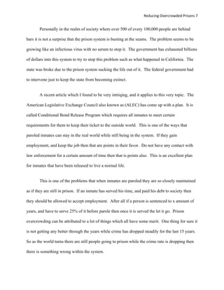 Reducing Overcrowded Prisons 7


       Personally in the realm of society where over 500 of every 100,000 people are behind

bars it is not a surprise that the prison system is busting at the seams. The problem seems to be

growing like an infectious virus with no serum to stop it. The government has exhausted billions

of dollars into this system to try to stop this problem such as what happened in California. The

state was broke due to the prison system sucking the life out of it. The federal government had

to intervene just to keep the state from becoming extinct.


       A recent article which I found to be very intriqing, and it applies to this very topic. The

American Legislative Exchange Council also known as (ALEC) has come up with a plan. It is

called Conditional Bond Release Program which requires all inmates to meet certain

requirements for them to keep their ticket to the outside world. This is one of the ways that

paroled inmates can stay in the real world while still being in the system. If they gain

employment, and keep the job then that are points in their favor. Do not have any contact with

law enforcement for a certain amount of time then that is points also. This is an excellent plan

for inmates that have been released to live a normal life.


       This is one of the problems that when inmates are paroled they are so closely maintained

as if they are still in prison. If an inmate has served his time, and paid his debt to society then

they should be allowed to accept employment. After all if a person is sentenced to x amount of

years, and have to serve 25% of it before parole then once it is served the let it go. Prison

overcrowding can be attributed to a lot of things which all have some merit. One thing for sure it

is not getting any better through the years while crime has dropped steadily for the last 15 years.

So as the world turns there are still people going to prison while the crime rate is dropping then

there is something wrong within the system.
 