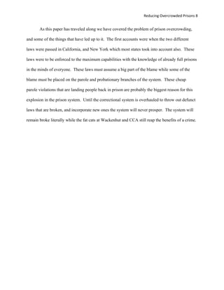 Reducing Overcrowded Prisons 8


       As this paper has traveled along we have covered the problem of prison overcrowding,

and some of the things that have led up to it. The first accounts were when the two different

laws were passed in California, and New York which most states took into account also. These

laws were to be enforced to the maximum capabilities with the knowledge of already full prisons

in the minds of everyone. These laws must assume a big part of the blame while some of the

blame must be placed on the parole and probationary branches of the system. These cheap

parole violations that are landing people back in prison are probably the biggest reason for this

explosion in the prison system. Until the correctional system is overhauled to throw out defunct

laws that are broken, and incorporate new ones the system will never prosper. The system will

remain broke literally while the fat cats at Wackenhut and CCA still reap the benefits of a crime.
 