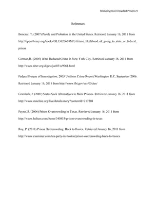 Reducing Overcrowded Prisons 9



                                          References


Bonczar, T. (2007) Parole and Probation in the United States. Retrieved January 16, 2011 from

http://openlibrary.org/books/OL13620638M/Lifetime_likelihood_of_going_to_state_or_federal_

prison


Corman,H. (2005) What Reduced Crime in New York City. Retrieved January 16, 2011 from

http://www.nber.org/digest/jan03/w9061.html


Federal Bureau of Investigation. 2005 Uniform Crime Report.Washington D.C. September 2006.

Retrieved January 16, 2011 from http://www.fbi.gov/ucr/05cius/


Gramlich, J. (2007) States Seek Alternatives to More Prisons. Retrieved January 16, 2011 from

http://www.stateline.org/live/details/story?contentId=217204


Payne, S. (2006) Prison Overcrowding in Texas. Retrieved January 16, 2011 from

http://www.helium.com/items/340853-prison-overcrowding-in-texas


Roy, P. (2011) Prison Overcrowding: Back to Basics. Retrieved January 16, 2011 from

http://www.examiner.com/tea-party-in-boston/prison-overcrowding-back-to-basics
 