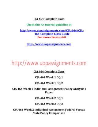 CJA 464 Complete Class
Check this A+ tutorial guideline at
http://www.uopassignments.com/CJA-464/CJA-
464-Complete-Class-Guide
For more classes visit
http://www.uopassignments.com
CJA 464 Complete Class
CJA 464 Week 1 DQ 1
CJA 464 Week 1 DQ 2
CJA 464 Week 1 Individual Assignment Policy Analysis I
Paper
CJA 464 Week 2 DQ 1
CJA 464 Week 2 DQ 2
CJA 464 Week 2 Individual Assignment Federal Versus
State Policy Comparison
 