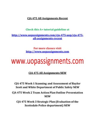 CJA 475 All Assignments Recent
Check this A+ tutorial guideline at
http://www.uopassignments.com/cja-475-uop/cja-475-
all-assignments-recent
For more classes visit
http://www.uopassignments.com
CJA 475 All Assignments NEW
CJA 475 Week 1 Scanning and Assessment of Baylor
Scott and White Department of Public Safety NEW
CJA 475 Week 2 Team Action Plan Outline Presentation
NEW
CJA 475 Week 3 Strategic Plan (Evaluation of the
Scottsdale Police department) NEW
 