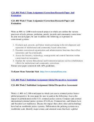 CJA 484 Week 5 Team Assignment Corrections Research Paper And
Evaluation
CJA 484 Week 5 Team Assignment Corrections Research Paper and
Evaluation
Write an 800- to 1,000-word research project in which you outline the various
processes of jails, prisons, probation, parole, juvenile and community corrections.
In your research paper, be sure to address the following as it pertains to
correctional systems:
1. Evaluate past, present, and future trends pertaining to the development and
operation of institutional and community based corrections.
2. Examine correctional organization and administration functions that reflect
operations and fiscal demands.
3. Assess the Security, technology, management and control functions within
correctional environments.
4. Explain the various Educational and treatment programs used in rehabilitation
efforts for institutional and community corrections.
Format your paper consistent with APA guidelines.
To Know More Tutorials Visit http://www.tutorialfirm.com
CJA 484 Week 5 Individual Assignment Global Perspectives Assessment
CJA 484 Week 5 Individual Assignment Global Perspectives Assessment
Write a 1,400- to 2,100-word paper in which you assess criminal justice from a
global perspective. In your paper be sure to analyze the following: Assess the
impact of globalization on the U.S. criminal justice system. Compare and contrast
international criminal justice systems (Civil Law, Common law, and Islamic Law
and Socialist Law traditions). Discuss the impact that cyber crime and technology
have had on worldwide justice systems. Differentiate the policing systems on a
worldwide scale. Identify major crimes and criminal issues that have a global
 