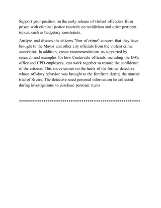 Support your position on the early release of violent offenders from
prison with criminal justice research on recidivism and other pertinent
topics, such as budgetary constraints.
Analyze and discuss the citizens "fear of crime" concern that they have
brought to the Mayor and other city officials from the violent crime
standpoint. In addition, create recommendations as supported by
research and examples for how Centervale officials, including the DA's
office and CPD employees, can work together to restore the confidence
of the citizens. This move comes on the heels of the former detective
whose off-duty behavior was brought to the forefront during the murder
trial of Rivers. The detective used personal information he collected
during investigations to purchase personal items
**********************************************************
 