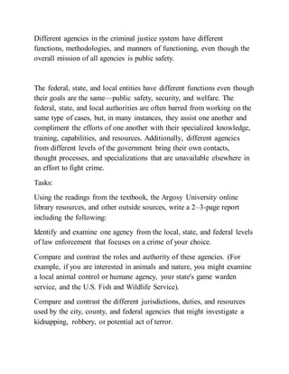 Different agencies in the criminal justice system have different
functions, methodologies, and manners of functioning, even though the
overall mission of all agencies is public safety.
The federal, state, and local entities have different functions even though
their goals are the same—public safety, security, and welfare. The
federal, state, and local authorities are often barred from working on the
same type of cases, but, in many instances, they assist one another and
compliment the efforts of one another with their specialized knowledge,
training, capabilities, and resources. Additionally, different agencies
from different levels of the government bring their own contacts,
thought processes, and specializations that are unavailable elsewhere in
an effort to fight crime.
Tasks:
Using the readings from the textbook, the Argosy University online
library resources, and other outside sources, write a 2–3-page report
including the following:
Identify and examine one agency from the local, state, and federal levels
of law enforcement that focuses on a crime of your choice.
Compare and contrast the roles and authority of these agencies. (For
example, if you are interested in animals and nature, you might examine
a local animal control or humane agency, your state's game warden
service, and the U.S. Fish and Wildlife Service).
Compare and contrast the different jurisdictions, duties, and resources
used by the city, county, and federal agencies that might investigate a
kidnapping, robbery, or potential act of terror.
 