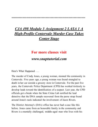**********************************************************
CJA 498 Module 3 Assignment 2 LASA 1 A
High-Profile Centervale Murder Case Takes
Center Stage
For more classes visit
www.snaptutorial.com
Here's What Happened . . .
The murder of Cindy Jones, a young woman, stunned the community in
Centervale. Five years ago, a young woman was found strangled to
death in her car outside a grocery store in Centervale. For the past five
years, the Centervale Police Department (CPD) has worked tirelessly to
develop leads toward the identification of a suspect. Last year, the CPD
officials got a break when the State Crime Lab notified the lead
detective that the DNA sample recovered from the purse strap found
around Jones's neck indicated the involvement of Jason Rivers.
The District Attorney's (DA's) office has never had a case like this
before. Jones came from an honorable family in the community and
Rivers is a mentally challenged, middle-aged man who lives with his
 