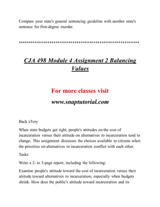 Compare your state's general sentencing guideline with another state's
sentence for first-degree murder.
**********************************************************
CJA 498 Module 4 Assignment 2 Balancing
Values
For more classes visit
www.snaptutorial.com
Back sTory
When state budgets get tight, people's attitudes on the cost of
incarceration versus their attitude on alternatives to incarceration tend to
change. This assignment discusses the choices available to citizens when
the priorities on alternatives to incarceration conflict with each other.
Tasks:
Write a 2- to 3-page report, including the following:
Examine people's attitude toward the cost of incarceration versus their
attitude toward alternatives to incarceration, especially when budgets
shrink. How does the public's attitude toward incarceration and its
 