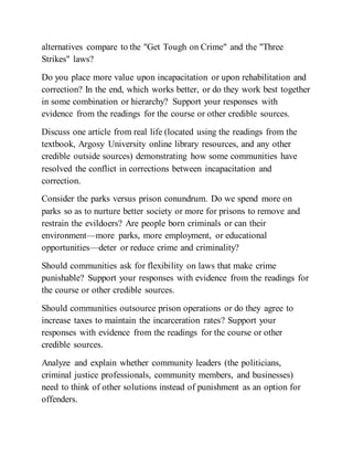 alternatives compare to the "Get Tough on Crime" and the "Three
Strikes" laws?
Do you place more value upon incapacitation or upon rehabilitation and
correction? In the end, which works better, or do they work best together
in some combination or hierarchy? Support your responses with
evidence from the readings for the course or other credible sources.
Discuss one article from real life (located using the readings from the
textbook, Argosy University online library resources, and any other
credible outside sources) demonstrating how some communities have
resolved the conflict in corrections between incapacitation and
correction.
Consider the parks versus prison conundrum. Do we spend more on
parks so as to nurture better society or more for prisons to remove and
restrain the evildoers? Are people born criminals or can their
environment—more parks, more employment, or educational
opportunities—deter or reduce crime and criminality?
Should communities ask for flexibility on laws that make crime
punishable? Support your responses with evidence from the readings for
the course or other credible sources.
Should communities outsource prison operations or do they agree to
increase taxes to maintain the incarceration rates? Support your
responses with evidence from the readings for the course or other
credible sources.
Analyze and explain whether community leaders (the politicians,
criminal justice professionals, community members, and businesses)
need to think of other solutions instead of punishment as an option for
offenders.
 
