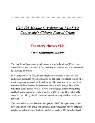 **********************************************************
CJA 498 Module 5 Assignment 1 LASA 2
Centervale’s Citizens Fear of Crime
For more classes visit
www.snaptutorial.com
The murder of Jones sent shock waves through the city of Centervale.
Jason Rivers was convicted of second-degree murder and was sentenced
to six years in prison.
In a strange twist of fate, the state legislature created a new law that
addressed multiyear prison sentences, as the state legislature struggled to
meet budgetary constraints, by releasing offenders who serve half their
sentence if the offenders had no infractions within ninety days of the
time they come up for release. Rivers was released after serving three
and half years in prison. Unfortunately, within weeks, Rivers brutally
assaulted an elderly female in an attempted robbery and his parole was
revoked.
The case of Rivers has become the "poster child" for opponents of the
new legislation who argue that criminal justice research shows offender
recidivism rates are very high for violent offenders. On the other hand,
 