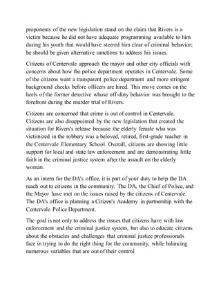 proponents of the new legislation stand on the claim that Rivers is a
victim because he did not have adequate programming available to him
during his youth that would have steered him clear of criminal behavior;
he should be given alternative sanctions to address his issues.
Citizens of Centervale approach the mayor and other city officials with
concerns about how the police department operates in Centervale. Some
of the citizens want a transparent police department and more stringent
background checks before officers are hired. This move comes on the
heels of the former detective whose off-duty behavior was brought to the
forefront during the murder trial of Rivers.
Citizens are concerned that crime is out of control in Centervale.
Citizens are also disappointed by the new legislation that created the
situation for Rivers's release because the elderly female who was
victimized in the robbery was a beloved, retired, first-grade teacher in
the Centervale Elementary School. Overall, citizens are showing little
support for local and state law enforcement and are demonstrating little
faith in the criminal justice system after the assault on the elderly
woman.
As an intern for the DA's office, it is part of your duty to help the DA
reach out to citizens in the community. The DA, the Chief of Police, and
the Mayor have met on the issues raised by the citizens of Centervale.
The DA's office is planning a Citizen's Academy in partnership with the
Centervale Police Department.
The goal is not only to address the issues that citizens have with law
enforcement and the criminal justice system, but also to educate citizens
about the obstacles and challenges that criminal justice professionals
face in trying to do the right thing for the community, while balancing
numerous variables that are out of their control
 