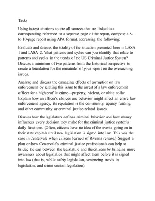 Tasks
Using in-text citations to cite all sources that are linked to a
corresponding reference on a separate page of the report, compose a 8-
to 10-page report using APA format, addressing the following:
Evaluate and discuss the totality of the situation presented here in LASA
1 and LASA 2. What patterns and cycles can you identify that relate to
patterns and cycles in the trends of the US Criminal Justice System?
Discuss a minimum of two patterns from the historical perspective to
create a foundation for the remainder of your report on the overarching
issues.
Analyze and discuss the damaging effects of corruption on law
enforcement by relating this issue to the arrest of a law enforcement
officer for a high-profile crime—property, violent, or white collar.
Explain how an officer's choices and behavior might affect an entire law
enforcement agency, its reputation in the community, agency funding,
and other community or criminal justice-related issues.
Discuss how the legislature defines criminal behavior and how money
influences every decision they make for the criminal justice system's
daily functions. (Often, citizens have no idea of the events going on in
their state capitals until new legislation is signed into law. This was the
case in Centervale when citizens learned of Rivers's release.) Suggest a
plan on how Centervale's criminal justice professionals can help to
bridge the gap between the legislature and the citizens by bringing more
awareness about legislation that might affect them before it is signed
into law (that is, public safety legislation, sentencing trends in
legislation, and crime control legislation).
 