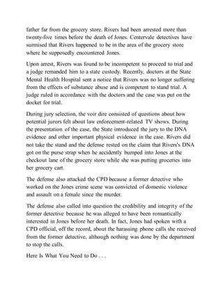 father far from the grocery store. Rivers had been arrested more than
twenty-five times before the death of Jones. Centervale detectives have
surmised that Rivers happened to be in the area of the grocery store
where he supposedly encountered Jones.
Upon arrest, Rivers was found to be incompetent to proceed to trial and
a judge remanded him to a state custody. Recently, doctors at the State
Mental Health Hospital sent a notice that Rivers was no longer suffering
from the effects of substance abuse and is competent to stand trial. A
judge ruled in accordance with the doctors and the case was put on the
docket for trial.
During jury selection, the voir dire consisted of questions about how
potential jurors felt about law enforcement-related TV shows. During
the presentation of the case, the State introduced the jury to the DNA
evidence and other important physical evidence in the case. Rivers did
not take the stand and the defense rested on the claim that Rivers's DNA
got on the purse strap when he accidently bumped into Jones at the
checkout lane of the grocery store while she was putting groceries into
her grocery cart.
The defense also attacked the CPD because a former detective who
worked on the Jones crime scene was convicted of domestic violence
and assault on a female since the murder.
The defense also called into question the credibility and integrity of the
former detective because he was alleged to have been romantically
interested in Jones before her death. In fact, Jones had spoken with a
CPD official, off the record, about the harassing phone calls she received
from the former detective, although nothing was done by the department
to stop the calls.
Here Is What You Need to Do . . .
 
