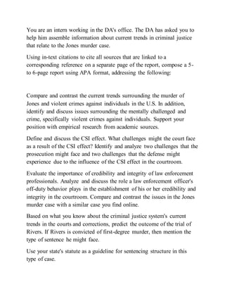 You are an intern working in the DA's office. The DA has asked you to
help him assemble information about current trends in criminal justice
that relate to the Jones murder case.
Using in-text citations to cite all sources that are linked to a
corresponding reference on a separate page of the report, compose a 5-
to 6-page report using APA format, addressing the following:
Compare and contrast the current trends surrounding the murder of
Jones and violent crimes against individuals in the U.S. In addition,
identify and discuss issues surrounding the mentally challenged and
crime, specifically violent crimes against individuals. Support your
position with empirical research from academic sources.
Define and discuss the CSI effect. What challenges might the court face
as a result of the CSI effect? Identify and analyze two challenges that the
prosecution might face and two challenges that the defense might
experience due to the influence of the CSI effect in the courtroom.
Evaluate the importance of credibility and integrity of law enforcement
professionals. Analyze and discuss the role a law enforcement officer's
off-duty behavior plays in the establishment of his or her credibility and
integrity in the courtroom. Compare and contrast the issues in the Jones
murder case with a similar case you find online.
Based on what you know about the criminal justice system's current
trends in the courts and corrections, predict the outcome of the trial of
Rivers. If Rivers is convicted of first-degree murder, then mention the
type of sentence he might face.
Use your state's statute as a guideline for sentencing structure in this
type of case.
 