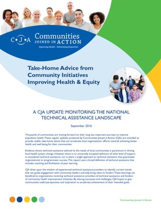 Improving Health – Eliminating Disparities
Communities Joined in Action
Take-Home Advice from
Community Initiatives
Improving Health & Equity
A CJA UPDATE: MONITORING THE NATIONAL
TECHNICAL ASSISTANCE LANDSCAPE
September 2016
Thousands of communities are moving forward on their long, but important journeys to improve
population health.These regular updates, produced by Communities Joined in Action (CJA), are intended to
provide usable, take-home advice that can accelerate local organizations’ efforts towards achieving better
health and well-being for their communities.
Evidence shows technical assistance tailored to the needs of local communities is paramount in driving
local health system change. However, there is no universally accepted definition of what level of support
is considered technical assistance, nor is there a single approach to technical assistance that guarantees
organizational or programmatic success.This report uses a broad definition of technical assistance that
includes coaching and facilitation of peer learning.
CJA drew upon the wisdom of experienced technical assistance providers to identify current trends
that can guide engagement with community leaders and help bring value to funders.These learnings are
beneficial to organizations receiving technical assistance, providers of technical assistance, and funders
of community health improvement initiatives. By sharing successes and challenges, CJA hopes to give
communities useful perspectives and inspiration to accelerate achievement of their intended goals.
 