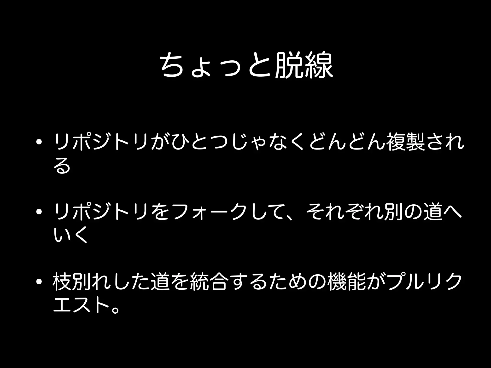 ちょっと脱線

• リポジトリがひとつじゃなくどんどん複製され
 る

• リポジトリをフォークして、それぞれ別の道へ
 いく

• 枝別れした道を統合するための機能がプルリク
 エスト。
 