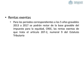• Rentas exentas
• Para los periodos correspondientes a los 5 años gravables
2013 a 2017 se podrán restar de la base gravable del
impuesto para la equidad, CREE, las rentas exentas de
que trata el artículo 207-2, numeral 9 del Estatuto
Tributario
 