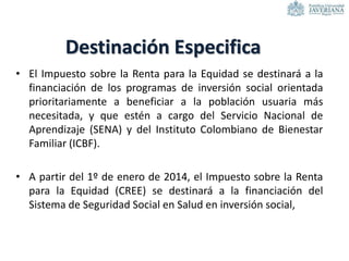 • El Impuesto sobre la Renta para la Equidad se destinará a la
financiación de los programas de inversión social orientada
prioritariamente a beneficiar a la población usuaria más
necesitada, y que estén a cargo del Servicio Nacional de
Aprendizaje (SENA) y del Instituto Colombiano de Bienestar
Familiar (ICBF).
• A partir del 1º de enero de 2014, el Impuesto sobre la Renta
para la Equidad (CREE) se destinará a la financiación del
Sistema de Seguridad Social en Salud en inversión social,
Destinación Especifica
 