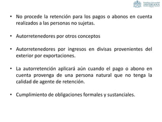 • No procede la retención para los pagos o abonos en cuenta
realizados a las personas no sujetas.
• Autorretenedores por otros conceptos
• Autorretenedores por ingresos en divisas provenientes del
exterior por exportaciones.
• La autorretención aplicará aún cuando el pago o abono en
cuenta provenga de una persona natural que no tenga la
calidad de agente de retención.
• Cumplimiento de obligaciones formales y sustanciales.
 