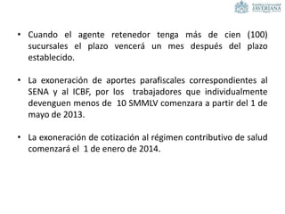 • Cuando el agente retenedor tenga más de cien (100)
sucursales el plazo vencerá un mes después del plazo
establecido.
• La exoneración de aportes parafiscales correspondientes al
SENA y al ICBF, por los trabajadores que individualmente
devenguen menos de 10 SMMLV comenzara a partir del 1 de
mayo de 2013.
• La exoneración de cotización al régimen contributivo de salud
comenzará el 1 de enero de 2014.
 