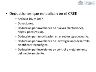 • Deducciones que no aplican en el CREE
• Artículo 107 y 108?
• Donaciones.
• Deducción por inversiones en nuevas plantaciones,
riegos, pozos y silos.
• Deducción por amortización en el sector agropecuario.
• Deducción por inversiones en investigación y desarrollo
científico y tecnológico.
• Deducción por inversiones en control y mejoramiento
del medio ambiente.
 