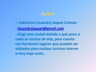 o Catherine Lissandry Jaquet Colmán
olissandryjaquet@gmail.com
oElegí esta ciudad debido a que poco o
nada se conoce de ella, pero cuenta
con hermosos lugares que pueden ser
visitados para realizar turismo interno
a muy bajo costo.
 
