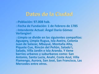 oPoblación: 97.008 hab.
oFecha de Fundación: 1 de Febrero de 1785
oIntendente Actual: Ángel Darío Gómez
Verlangieri
oLimpio se divide en las siguientes compañías:
Aguapey, Limpio Rugua, Isla Aveiro, Colonia
Juan de Salazar, Mbayué, Montaña Alta,
Piquete Cue, Rincón del Peñón, Salado'i,
Salado, Villa Jardín e Isla Aranda. Y tiene
barrios urbanos y suburbanos como: San
Antonio, Santa Lucía, Anahí, Costa Azul, Villa
Flamengo, Aurora, San José, San Francisco, Las
Mercedes entre otros.
 