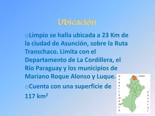 oLimpio se halla ubicada a 23 Km de
la ciudad de Asunción, sobre la Ruta
Transchaco. Limita con el
Departamento de La Cordillera, el
Río Paraguay y los municipios de
Mariano Roque Alonso y Luque.
oCuenta con una superficie de
117 km2
LimpioD
e
p
a
r
t
a
m
e
n
t
o
C
e
n
t
r
a
l
 