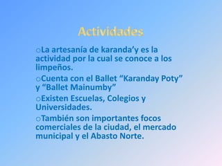 oLa artesanía de karanda’y es la
actividad por la cual se conoce a los
limpeños.
oCuenta con el Ballet “Karanday Poty”
y “Ballet Mainumby”
oExisten Escuelas, Colegios y
Universidades.
oTambién son importantes focos
comerciales de la ciudad, el mercado
municipal y el Abasto Norte.
 