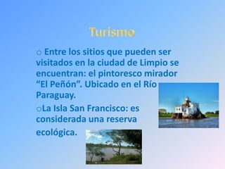 o Entre los sitios que pueden ser
visitados en la ciudad de Limpio se
encuentran: el pintoresco mirador
“El Peñón”. Ubicado en el Río
Paraguay.
oLa Isla San Francisco: es
considerada una reserva
ecológica.
 