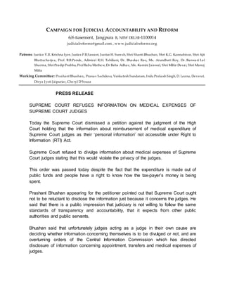 CAMPAIGN FOR JUDICIAL ACCOUNTABILITY AND REFORM
6/6 Basement, Jangpura B, NEW DELHI-1100014
judicialreforms@gmail.com , www.judicialreforms.org
Patrons: Justice V.R. Krishna Iyer, Justice P.B.Sawant, Justice H. Suresh, Shri Shanti Bhushan, Shri K.G. Kannabiran, Shri Ajit
Bhattacharjea, Prof. B.B.Pande, Admiral R.H. Tahiliani, Dr. Bhaskar Rao, Ms. Arundhati Roy, Dr. Banwari Lal
Sharma, ShriPradipPrabhu, Prof BabuMathew, Dr Baba Adhav, Ms. Kamini Jaiswal, Shri Mihir Desai, Shri Manoj
Mitta
Working Committee: Prashant Bhushan, , Pranav Sachdeva, Venkatesh Sundaram, InduPrakash Singh, D. Leena, Devvrat,
Divya Jyoti Jaipuriar, Cheryl D’Souza
PRESS RELEASE
SUPREME COURT REFUSES INFORMATION ON MEDICAL EXPENSES OF
SUPREME COURT JUDGES
Today the Supreme Court dismissed a petition against the judgment of the High
Court holding that the information about reimbursement of medical expenditure of
Supreme Court judges as their ‘personal information’ not accessible under Right to
Information (RTI) Act.
Supreme Court refused to divulge information about medical expenses of Supreme
Court judges stating that this would violate the privacy of the judges.
This order was passed today despite the fact that the expenditure is made out of
public funds and people have a right to know how the tax-payer’s money is being
spent.
Prashant Bhushan appearing for the petitioner pointed out that Supreme Court ought
not to be reluctant to disclose the information just because it concerns the judges. He
said that there is a public impression that judiciary is not willing to follow the same
standards of transparency and accountability, that it expects from other public
authorities and public servants.
Bhushan said that unfortunately judges acting as a judge in their own cause are
deciding whether information concerning themselves is to be divulged or not, and are
overturning orders of the Central Information Commission which has directed
disclosure of information concerning appointment, transfers and medical expenses of
judges.
 