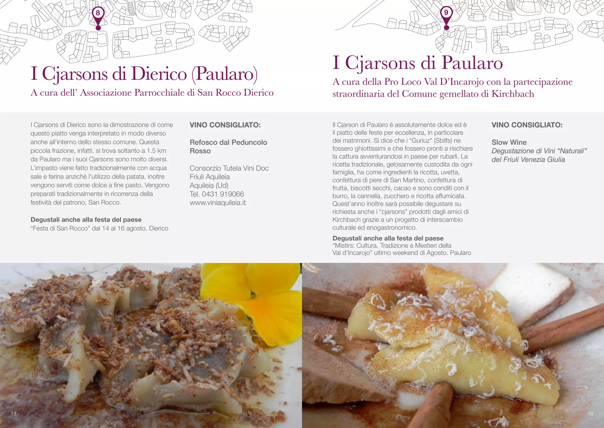 8
I Cjarsons di Dierico sono la dimostrazione di come
questo piatto venga interpretato in modo diverso
anche all’interno dello stesso comune. Questa
piccola frazione, infatti, si trova soltanto a 1.5 km
da Paularo ma i suoi Cjarsons sono molto diversi.
L’impasto viene fatto tradizionalmente con acqua
sale e farina anziché l’utilizzo della patata, inoltre
vengono serviti come dolce a fine pasto. Vengono
preparati tradizionalmente in ricorrenza della
festività del patrono, San Rocco.
Degustali anche alla festa del paese
“Festa di San Rocco” dal 14 al 16 agosto. Dierico
Il Cjarson di Paularo è assolutamente dolce ed è
il piatto delle feste per eccellenza, in particolare
dei matrimoni. Si dice che i “Guriuz” (Sbilfs) ne
fossero ghiottissimi e che fossero pronti a rischiare
la cattura avventurandosi in paese per rubarli. La
ricetta tradizionale, gelosamente custodita da ogni
famiglia, ha come ingredienti la ricotta, uvetta,
confettura di pere di San Martino, confettura di
frutta, biscotti secchi, cacao e sono conditi con il
burro, la cannella, zucchero e ricotta affumicata.
Quest’anno inoltre sarà possibile degustare su
richiesta anche i “cjarsons” prodotti dagli amici di
Kirchbach grazie a un progetto di interscambio
culturale ed enogastronomico.
Degustali anche alla festa del paese
“Mistirs: Cultura, Tradizione e Mestieri della
Val d’Incarojo” ultimo weekend di Agosto. Paularo
VINO CONSIGLIATO:
Refosco dal Peduncolo
Rosso
Consorzio Tutela Vini Doc
Friuli Aquileia
Aquileia (Ud)
Tel. 0431 919066
www.viniaquileia.it
VINO CONSIGLIATO:
Slow Wine
Degustazione di Vini “Naturali”
del Friuli Venezia Giulia
18 19
I Cjarsons di Dierico (Paularo)
A cura dell’ Associazione Parrocchiale di San Rocco Dierico
I Cjarsons di Paularo
A cura della Pro Loco Val D’Incarojo con la partecipazione
straordinaria del Comune gemellato di Kirchbach
9
 