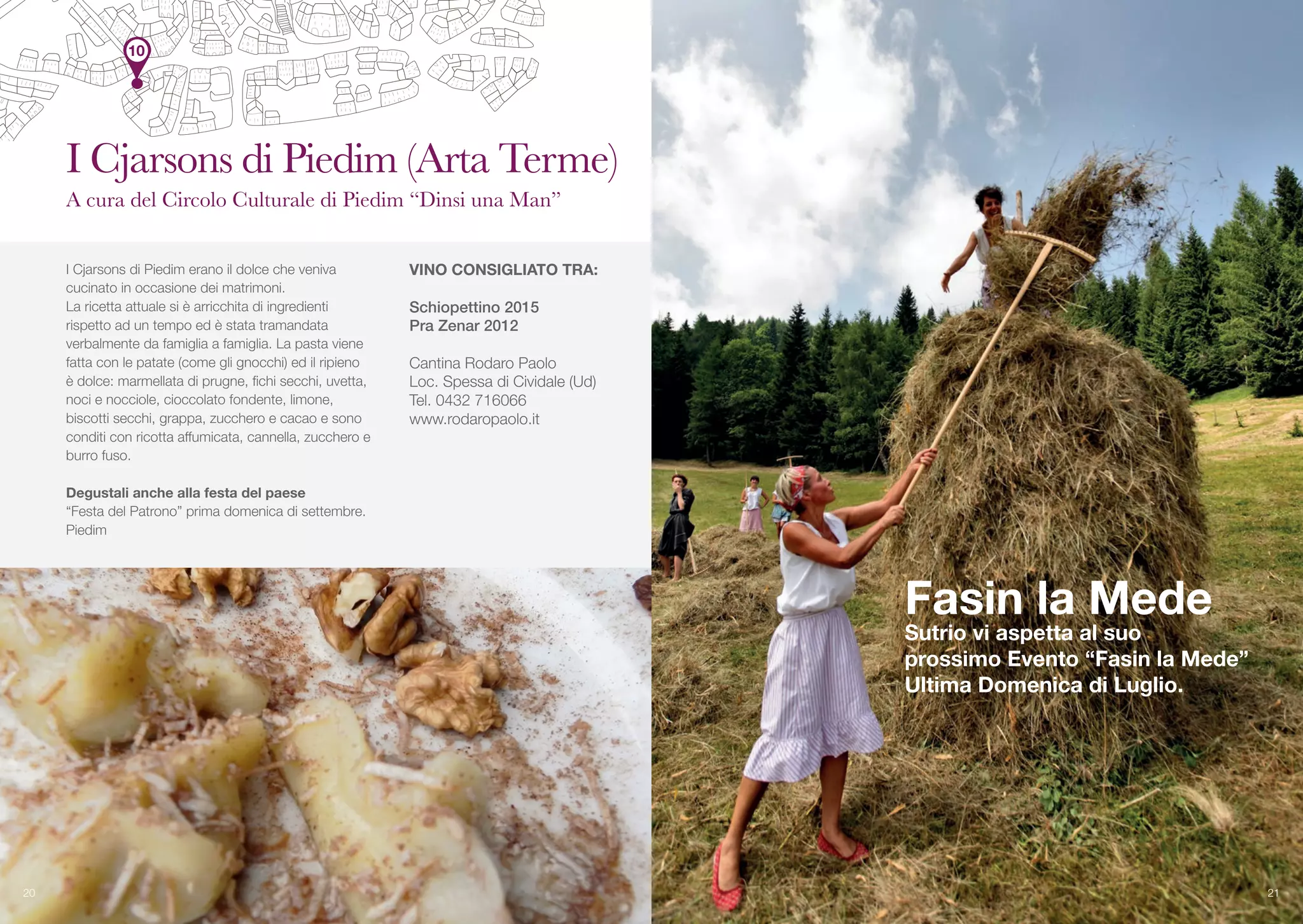 I Cjarsons di Piedim erano il dolce che veniva
cucinato in occasione dei matrimoni.
La ricetta attuale si è arricchita di ingredienti
rispetto ad un tempo ed è stata tramandata
verbalmente da famiglia a famiglia. La pasta viene
fatta con le patate (come gli gnocchi) ed il ripieno
è dolce: marmellata di prugne, fichi secchi, uvetta,
noci e nocciole, cioccolato fondente, limone,
biscotti secchi, grappa, zucchero e cacao e sono
conditi con ricotta affumicata, cannella, zucchero e
burro fuso.
Degustali anche alla festa del paese
“Festa del Patrono” prima domenica di settembre.
Piedim
VINO CONSIGLIATO TRA:
Schiopettino 2015
Pra Zenar 2012
Cantina Rodaro Paolo
Loc. Spessa di Cividale (Ud)
Tel. 0432 716066
www.rodaropaolo.it
20
I Cjarsons di Piedim (Arta Terme)
A cura del Circolo Culturale di Piedim “Dinsi una Man”
Fasin la Mede
Sutrio vi aspetta al suo
prossimo Evento “Fasin la Mede”
Ultima Domenica di Luglio.
21
10
 