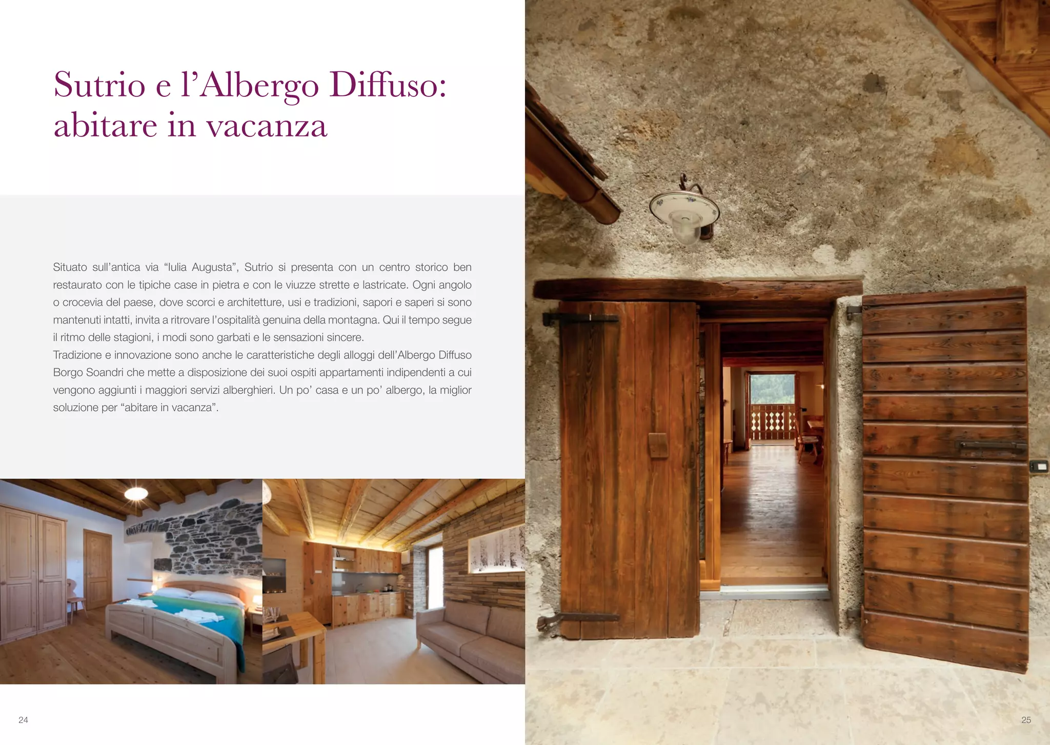 Situato sull’antica via “Iulia Augusta”, Sutrio si presenta con un centro storico ben
restaurato con le tipiche case in pietra e con le viuzze strette e lastricate. Ogni angolo
o crocevia del paese, dove scorci e architetture, usi e tradizioni, sapori e saperi si sono
mantenuti intatti, invita a ritrovare l’ospitalità genuina della montagna. Qui il tempo segue
il ritmo delle stagioni, i modi sono garbati e le sensazioni sincere.
Tradizione e innovazione sono anche le caratteristiche degli alloggi dell’Albergo Diffuso
Borgo Soandri che mette a disposizione dei suoi ospiti appartamenti indipendenti a cui
vengono aggiunti i maggiori servizi alberghieri. Un po’ casa e un po’ albergo, la miglior
soluzione per “abitare in vacanza”.
Sutrio e l’Albergo Diffuso:
abitare in vacanza
24 25
 