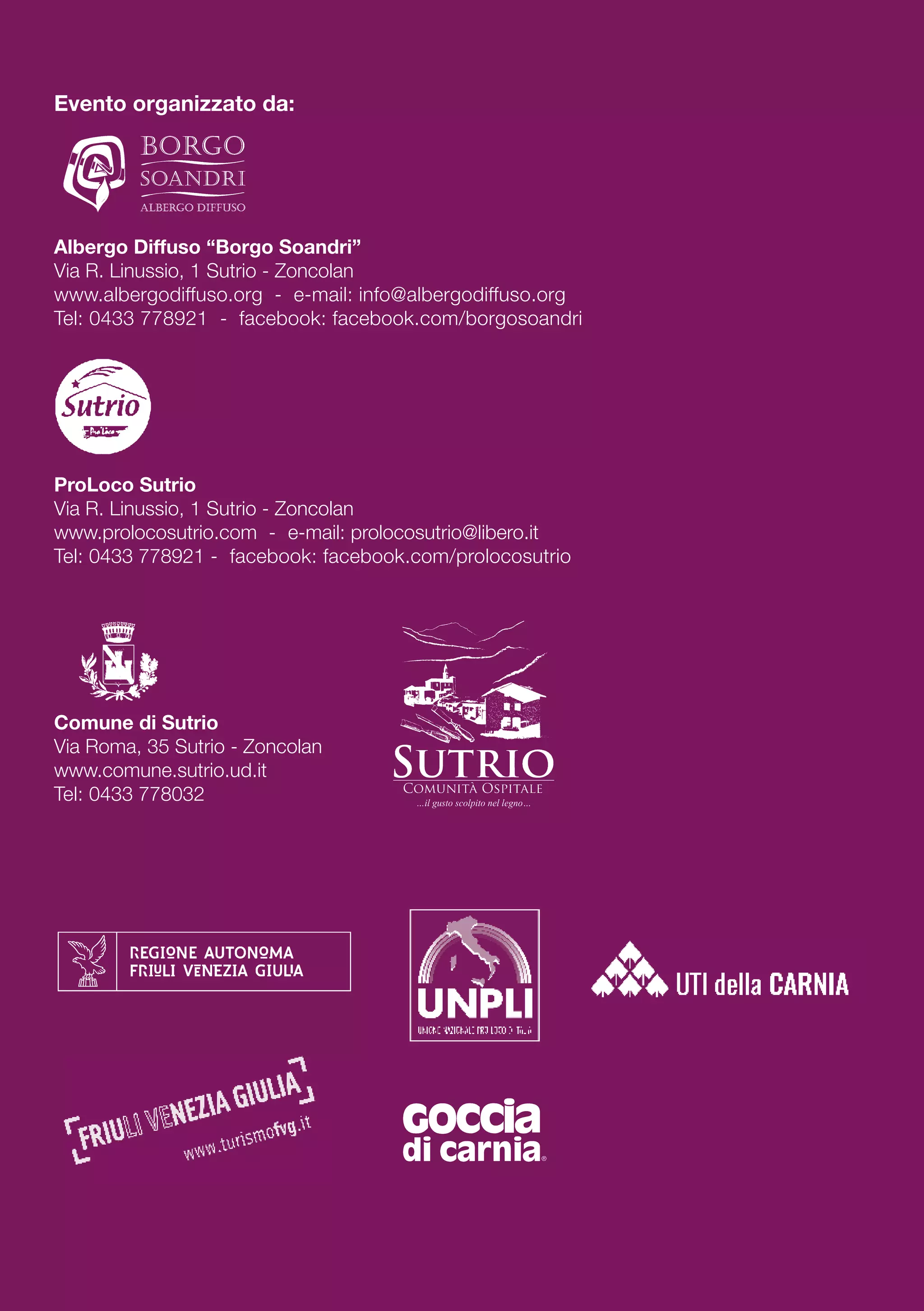 Evento organizzato da:
Albergo Diffuso “Borgo Soandri”
Via R. Linussio, 1 Sutrio - Zoncolan
www.albergodiffuso.org - e-mail: info@albergodiffuso.org
Tel: 0433 778921 - facebook: facebook.com/borgosoandri
ProLoco Sutrio
Via R. Linussio, 1 Sutrio - Zoncolan
www.prolocosutrio.com - e-mail: prolocosutrio@libero.it
Tel: 0433 778921 - facebook: facebook.com/prolocosutrio
Comune di Sutrio
Via Roma, 35 Sutrio - Zoncolan
www.comune.sutrio.ud.it
Tel: 0433 778032
 
