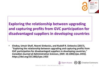 Exploring the relationship between upgrading
and capturing profits from GVC participation for
disadvantaged suppliers in developing countries
• Choksy, Umair Shafi, Noemi Sinkovics, and Rudolf R. Sinkovics (2017),
"Exploring the relationship between upgrading and capturing profits from
GVC participation for disadvantaged suppliers in developing countries,"
Canadian Journal of Administrative Sciences, (DOI: 10.1002/cjas.1455).
https://doi.org/10.1002/cjas.1455
Choksy et al. CJAS 2017 -- https://doi.org/10.1002/cjas.1455 1
 