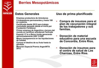 Berries Mesopotámicos 
Datos Generales 
• Empresa productora de Arándanos 
• 2 trabajadores permanentes y hasta 100 
en cosecha. 
• Certificada desde 2012 para trabajo 
contratado apoyada desde el inicio por 
Fundación Fortalecer 
• Primer empresa de Argentina y tercera del 
mundo en certificar arándanos Fairtrade 
• Exportó 17 tn a Reino Unido generando 
aproximadamente U$S 13.000. 
• Mayor transparencia en las liquidaciones 
de calidad 
• Conoce el destino de su fruta hasta la 
góndola. 
• Mención Especial Premio ArgenINTA 
2012. 
Uso de prima planificado 
• Compra de insumos para el 
plan de vacunación integral 
de los trabajadores y sus 
familias. 
• Donación de material 
educativo para una escuela 
de Concordia, Entre Ríos. 
• Donación de insumos para 
el centro de salud de Los 
Charrúas, Entre Ríos. 
 