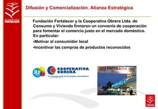 Difusión y Comercialización. Alianza Estratégica 
Fundación Fortalecer y la Cooperativa Obrera Ltda. de 
Consumo y Vivienda firmaron un convenio de cooperación 
para fomentar el comercio justo en el mercado doméstico. 
En particular: 
▪Motivar al consumidor local 
▪Incentivar las compras de productos reconocidos 
 
