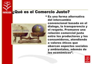 ¿Qué es el Comercio Justo? 
“ Es una forma alternativa 
del intercambio 
convencional basada en el 
dialogo, la transparencia y 
el respeto. Promueve una 
relación comercial justa 
entre los productores y los 
consumidores, atendiendo 
a valores éticos que 
abarcan aspectos sociales 
y ambientales, además de 
los económicos”. 
 