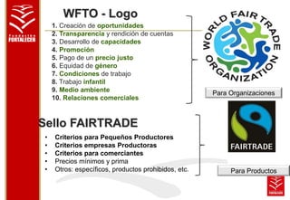 WFTO - Logo 
1. Creación de oportunidades 
2. Transparencia y rendición de cuentas 
3. Desarrollo de capacidades 
4. Promoción 
5. Pago de un precio justo 
6. Equidad de género 
7. Condiciones de trabajo 
8. Trabajo infantil 
9. Medio ambiente 
10. Relaciones comerciales 
Sello FAIRTRADE 
• Criterios para Pequeños Productores 
• Criterios empresas Productoras 
• Criterios para comerciantes 
• Precios mínimos y prima 
• Otros: específicos, productos prohibidos, etc. 
Para Organizaciones 
Para Productos 
 