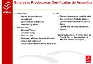 Empresas Productoras Certificadas de Argentina 
• Fruta Fresca 
– Berries Mesopotámicos 
(Arándanos) 
– Cooperativa Los Pioneros 
(Manzanas y peras) 
• Uva para Vino 
• Miel 
– Bodegas Vinecol 
– La Casa del Rey 
– Finca La Celia 
– Bodegas y Viñedos Amadeo Marañon 
– Viña de la Solidaridad 
– Cooperativa Vitivinifrutícola de la Rioja 
– Cooperativa Apícola Norte Grande 
– Cooperativa de Trabajo Coopsol 
– Cooperativa de Provisión Apícola 
Cosar 
– Centro de Comercio Solidario CL. 
– APONA 
Comercializadores: Trivento, Bodega 
Furlotti, Norton, Cooperativa La 
Riojana, Mendoza Vineyard , 
 