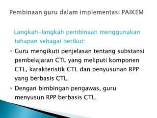 Langkah-langkah pembinaan menggunakan tahapan sebagai berikut: Guru mengikuti penjelasan tentang substansi pembelajaran CTL yang meliputi komponen CTL, karakteristik CTL dan penyusunan RPP yang berbasis CTL. Dengan bimbingan pengawas, guru menyusun RPP berbasis CTL. 