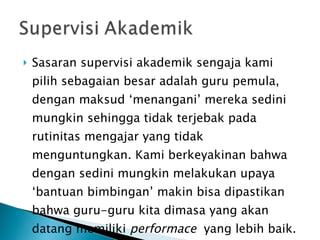Sasaran supervisi akademik sengaja kami pilih sebagaian besar adalah guru pemula, dengan maksud ‘menangani’ mereka sedini mungkin sehingga tidak terjebak pada rutinitas mengajar yang tidak menguntungkan. Kami berkeyakinan bahwa dengan sedini mungkin melakukan upaya ‘bantuan bimbingan’ makin bisa dipastikan bahwa guru-guru kita dimasa yang akan datang memiliki  performace   yang lebih baik. 