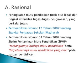 Peningkatan mutu pendidikan tidak bisa lepas dari tingkat intensitas tugas-tugas   pengawasan,   yang berkelanjutan. Permendiknas Nomor 12 Tahun 2007 tentang Standar Pengawas Sekolah/Madrasah Permendiknas Nomor 63 Tahun 2009 tentang Sistim Penjaminan Mutu Pendidikan (SPMP)  “terbangunnya budaya mutu pendidikan”   serta  “terpetakannya mutu pendidikan yang rinci”  pada satuan pendidikan.  