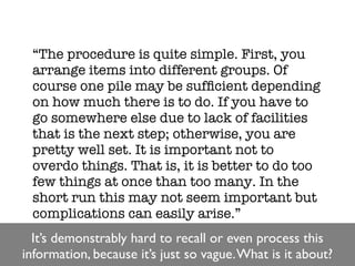 “The procedure is quite simple. First, you
 arrange items into different groups. Of
 course one pile may be sufﬁcient depending
 on how much there is to do. If you have to
 go somewhere else due to lack of facilities
 that is the next step; otherwise, you are
 pretty well set. It is important not to
 overdo things. That is, it is better to do too
 few things at once than too many. In the
 short run this may not seem important but
 complications can easily arise.”
  It’s demonstrably hard to recall or even process this
information, because it’s just so vague. What is it about?
 